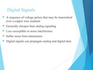 Digital Signals
 A sequence of voltage pulses that may be transmitted
over a copper wire medium
 Generally cheaper than analog signaling
 Less susceptible to noise interference
 Suffer more from attenuation
 Digital signals can propagate analog and digital data
 