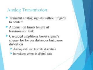 Analog Transmission
 Transmit analog signals without regard
to content
 Attenuation limits length of
transmission link
 Cascaded amplifiers boost signal’s
energy for longer distances but cause
distortion
 Analog data can tolerate distortion
 Introduces errors in digital data
 