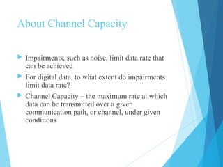 About Channel Capacity
 Impairments, such as noise, limit data rate that
can be achieved
 For digital data, to what extent do impairments
limit data rate?
 Channel Capacity – the maximum rate at which
data can be transmitted over a given
communication path, or channel, under given
conditions
 