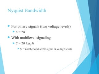 Nyquist Bandwidth
 For binary signals (two voltage levels)
 C = 2B
 With multilevel signaling
 C = 2B log2
M
 M = number of discrete signal or voltage levels
 