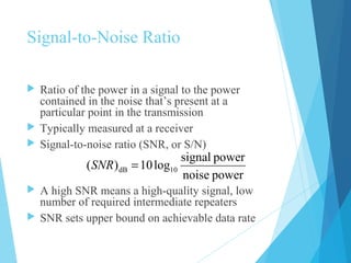 Signal-to-Noise Ratio
 Ratio of the power in a signal to the power
contained in the noise that’s present at a
particular point in the transmission
 Typically measured at a receiver
 Signal-to-noise ratio (SNR, or S/N)
 A high SNR means a high-quality signal, low
number of required intermediate repeaters
 SNR sets upper bound on achievable data rate
powernoise
powersignal
log10)( 10dB =SNR
 