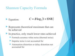Shannon Capacity Formula
 Equation:
 Represents theoretical maximum that can
be achieved
 In practice, only much lower rates achieved
 Formula assumes white noise (thermal noise)
 Impulse noise is not accounted for
 Attenuation distortion or delay distortion not
accounted for
( )SNR1log2 += BC
 