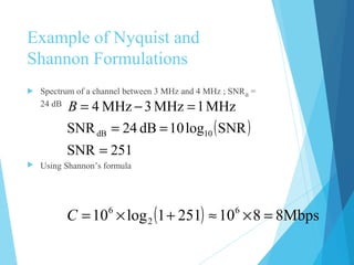 Example of Nyquist and
Shannon Formulations
 Spectrum of a channel between 3 MHz and 4 MHz ; SNRdB
=
24 dB
 Using Shannon’s formula
( )
251SNR
SNRlog10dB24SNR
MHz1MHz3MHz4
10dB
=
==
=−=B
( ) Mbps88102511log10 6
2
6
=×≈+×=C
 