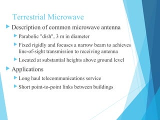 Terrestrial Microwave
 Description of common microwave antenna
 Parabolic "dish", 3 m in diameter
 Fixed rigidly and focuses a narrow beam to achieves
line-of-sight transmission to receiving antenna
 Located at substantial heights above ground level
 Applications
 Long haul telecommunications service
 Short point-to-point links between buildings
 