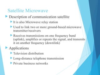 Satellite Microwave
 Description of communication satellite
 It is also Microwave relay station
 Used to link two or more ground-based microwave
transmitter/receivers
 Receives transmissions on one frequency band
(uplink), amplifies or repeats the signal, and transmits
it on another frequency (downlink)
 Applications
 Television distribution
 Long-distance telephone transmission
 Private business networks
 