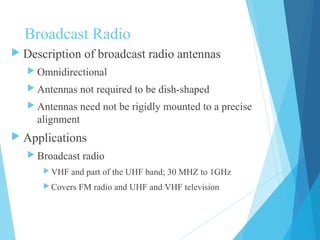 Broadcast Radio
 Description of broadcast radio antennas
 Omnidirectional
 Antennas not required to be dish-shaped
 Antennas need not be rigidly mounted to a precise
alignment
 Applications
 Broadcast radio
 VHF and part of the UHF band; 30 MHZ to 1GHz
 Covers FM radio and UHF and VHF television
 