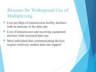 Reasons for Widespread Use of
Multiplexing
 Cost per kbps of transmission facility declines
with an increase in the data rate
 Cost of transmission and receiving equipment
declines with increased data rate
 Most individual data communicating devices
require relatively modest data rate support
 
