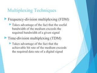 Multiplexing Techniques
 Frequency-division multiplexing (FDM)
 Takes advantage of the fact that the useful
bandwidth of the medium exceeds the
required bandwidth of a given signal
 Time-division multiplexing (TDM)
 Takes advantage of the fact that the
achievable bit rate of the medium exceeds
the required data rate of a digital signal
 