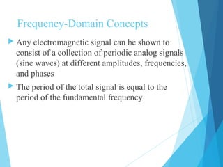 Frequency-Domain Concepts
 Any electromagnetic signal can be shown to
consist of a collection of periodic analog signals
(sine waves) at different amplitudes, frequencies,
and phases
 The period of the total signal is equal to the
period of the fundamental frequency
 