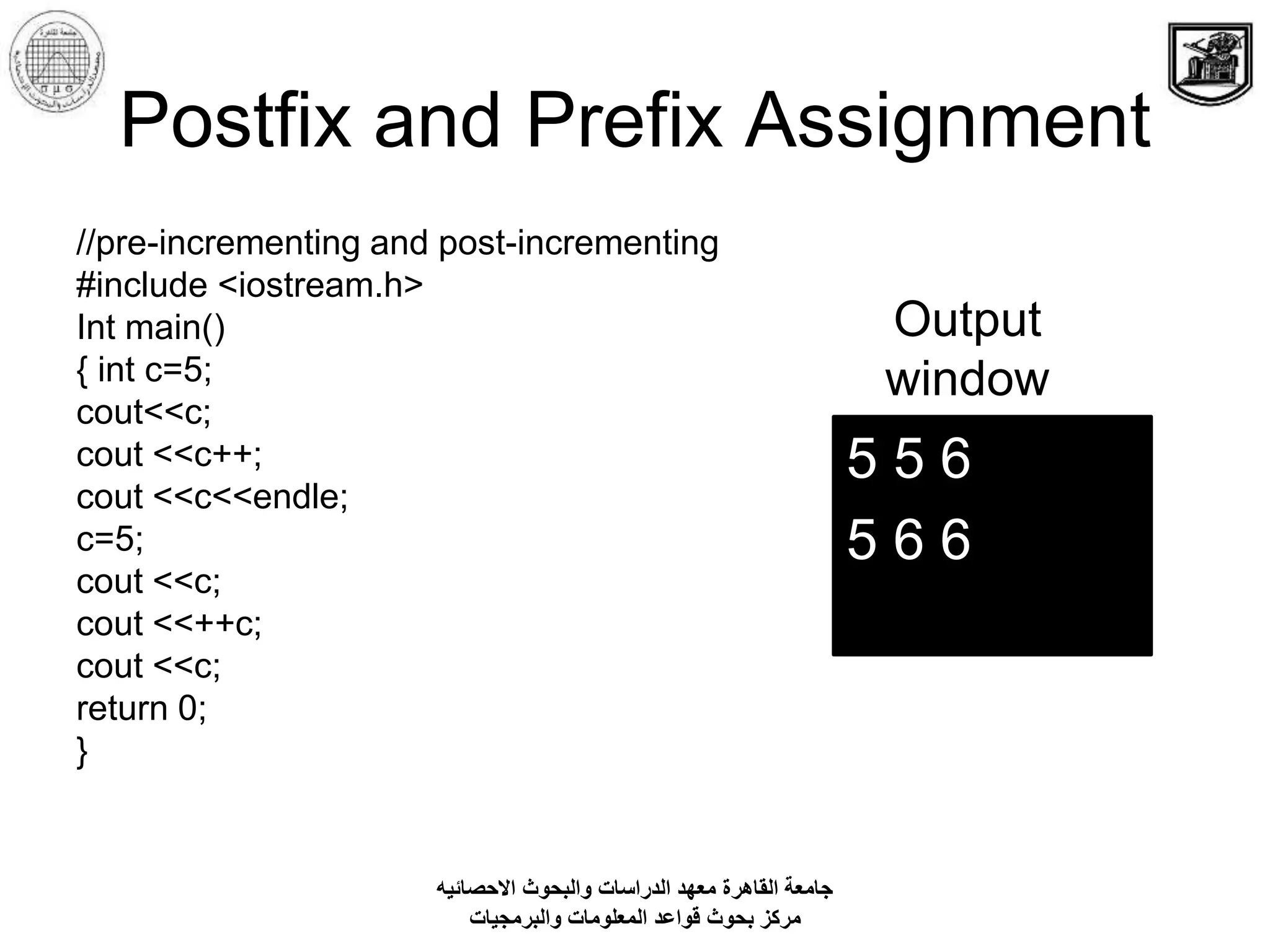 Postfix and Prefix Assignment
//pre-incrementing and post-incrementing
#include <iostream.h>
Int main()
{ int c=5;
cout<<c;
cout <<c++;
cout <<c<<endle;
c=5;
cout <<c;
cout <<++c;
cout <<c;
return 0;
}
5 5 6
5 6 6
Output
window
‫االحصائيه‬ ‫والبحوث‬ ‫الدراسات‬ ‫معهد‬ ‫القاهرة‬ ‫جامعة‬
‫والبرمجيات‬ ‫المعلومات‬ ‫قواعد‬ ‫بحوث‬ ‫مركز‬
 