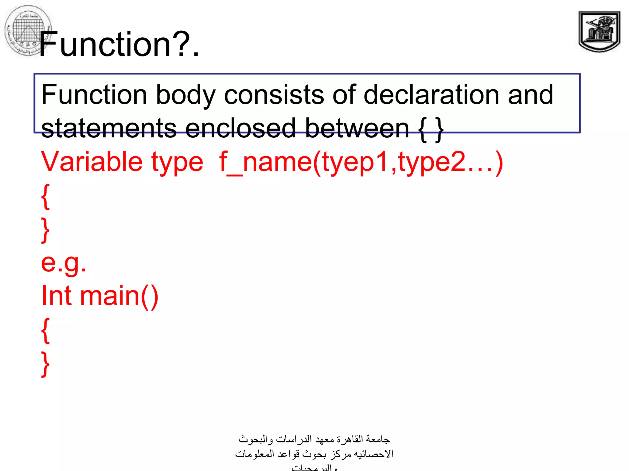 ‫والبحوث‬ ‫الدراسات‬ ‫معهد‬ ‫القاهرة‬ ‫جامعة‬
‫المعلومات‬ ‫قواعد‬ ‫بحوث‬ ‫مركز‬ ‫االحصائيه‬
Function?.
Function body consists of declaration and
statements enclosed between { }
Variable type f_name(tyep1,type2…)
{
}
e.g.
Int main()
{
}
 