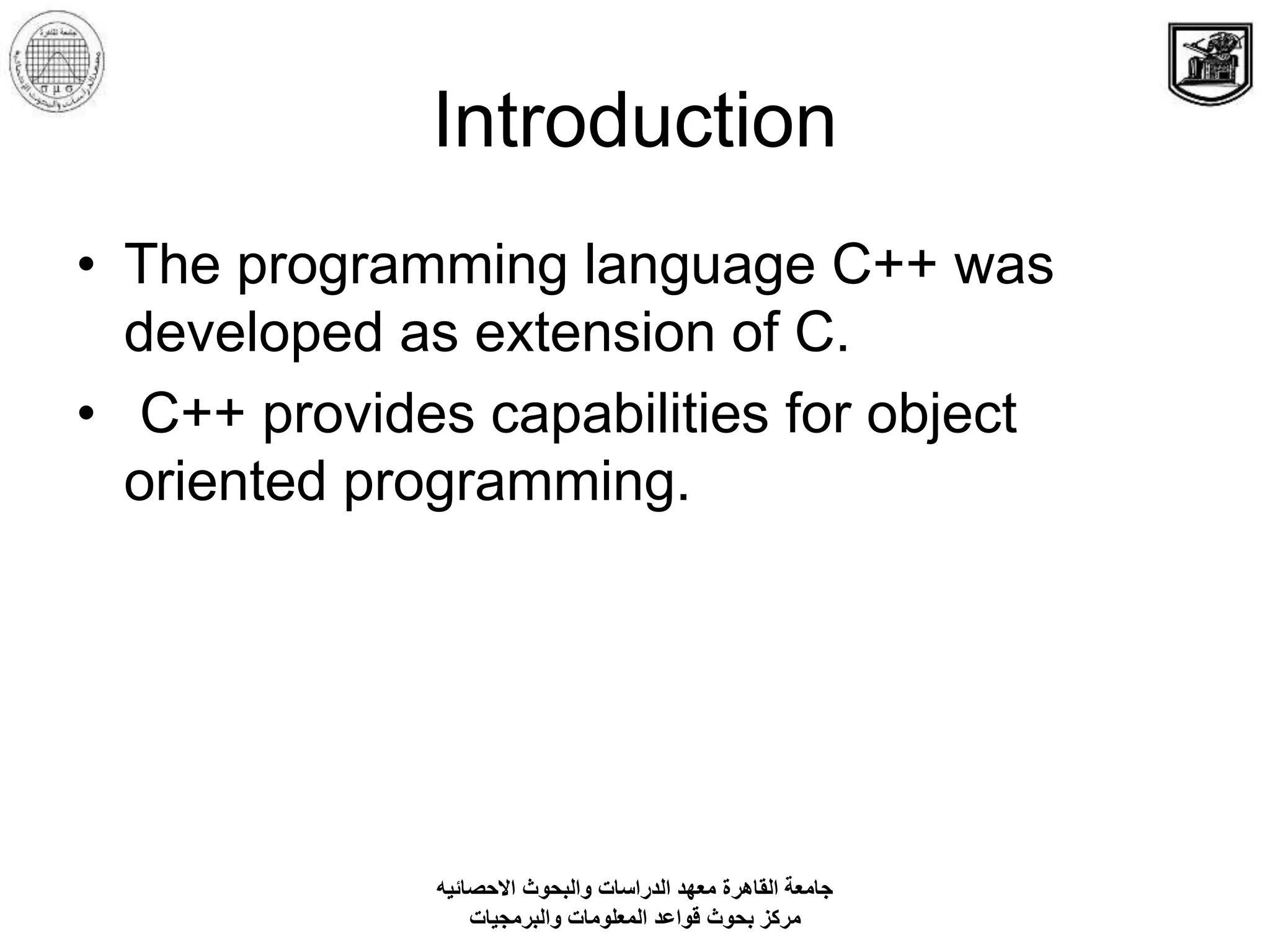 Introduction
• The programming language C++ was
developed as extension of C.
• C++ provides capabilities for object
oriented programming.
‫االحصائيه‬ ‫والبحوث‬ ‫الدراسات‬ ‫معهد‬ ‫القاهرة‬ ‫جامعة‬
‫والبرمجيات‬ ‫المعلومات‬ ‫قواعد‬ ‫بحوث‬ ‫مركز‬
 