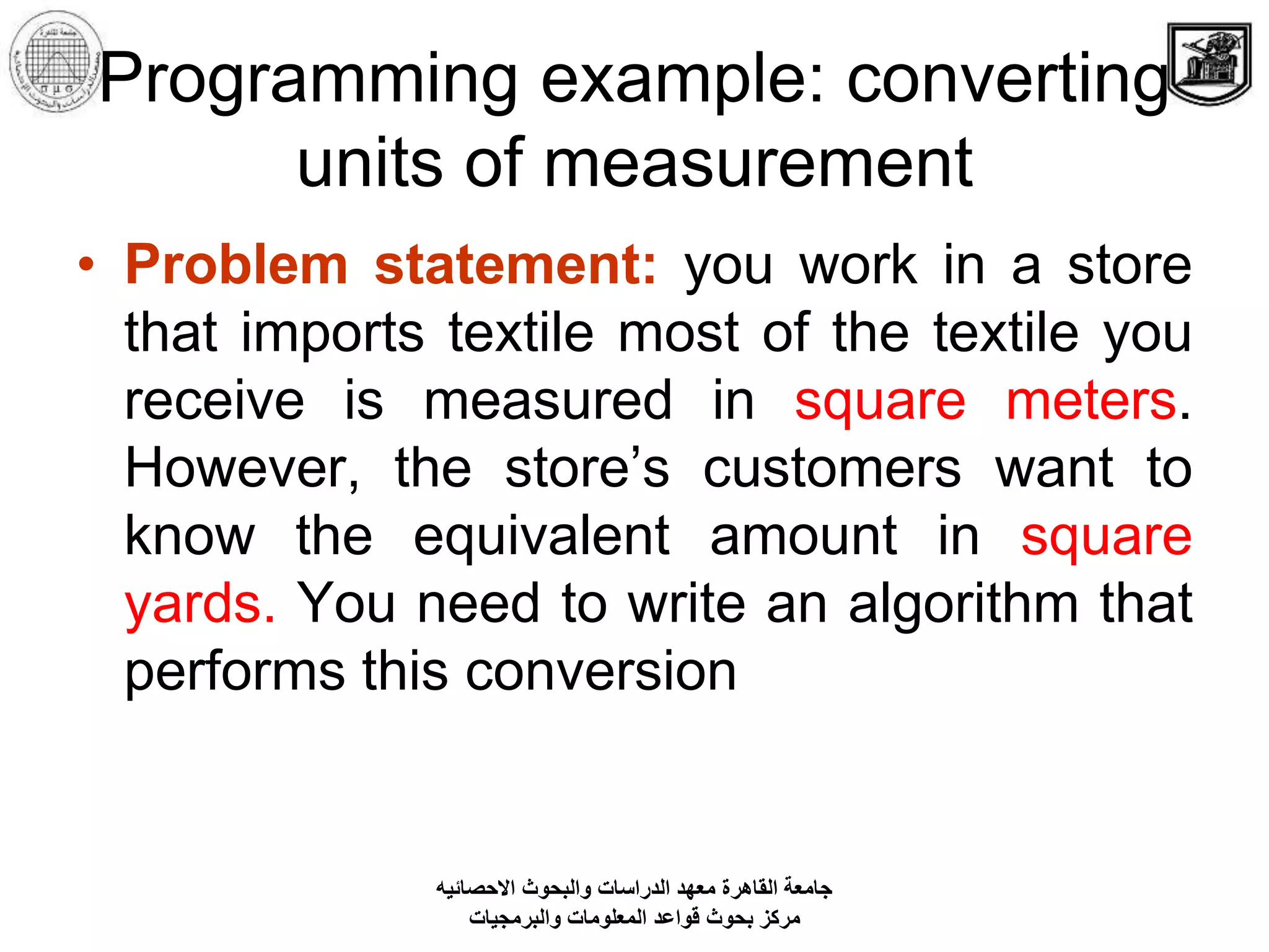 Programming example: converting
units of measurement
• Problem statement: you work in a store
that imports textile most of the textile you
receive is measured in square meters.
However, the store’s customers want to
know the equivalent amount in square
yards. You need to write an algorithm that
performs this conversion
‫االحصائيه‬ ‫والبحوث‬ ‫الدراسات‬ ‫معهد‬ ‫القاهرة‬ ‫جامعة‬
‫والبرمجيات‬ ‫المعلومات‬ ‫قواعد‬ ‫بحوث‬ ‫مركز‬
 