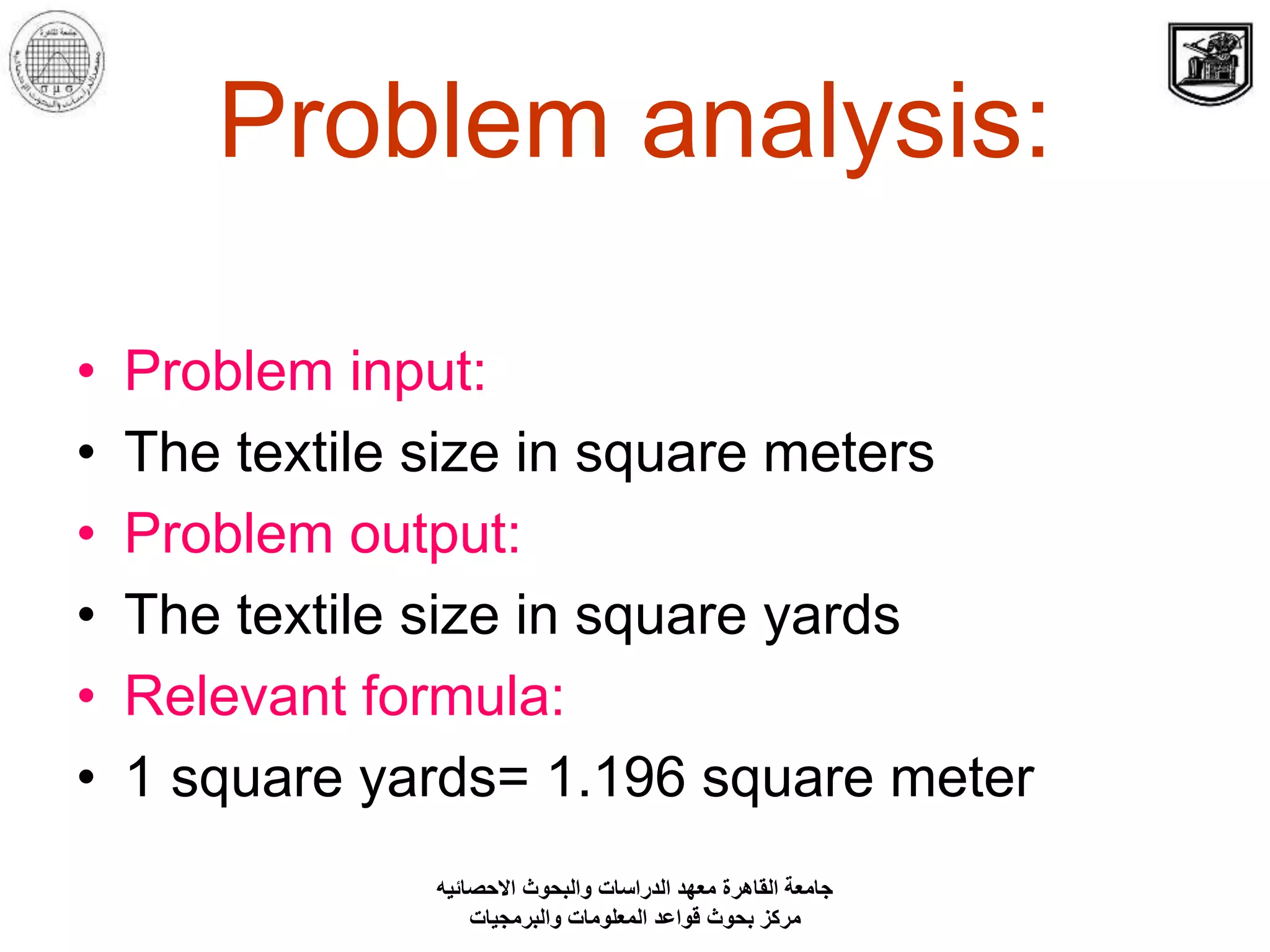 Problem analysis:
• Problem input:
• The textile size in square meters
• Problem output:
• The textile size in square yards
• Relevant formula:
• 1 square yards= 1.196 square meter
‫االحصائيه‬ ‫والبحوث‬ ‫الدراسات‬ ‫معهد‬ ‫القاهرة‬ ‫جامعة‬
‫والبرمجيات‬ ‫المعلومات‬ ‫قواعد‬ ‫بحوث‬ ‫مركز‬
 