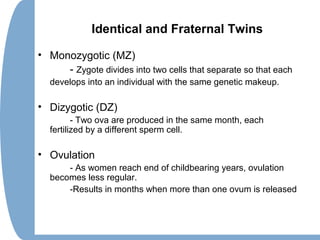 Identical and Fraternal Twins
• Monozygotic (MZ)
- Zygote divides into two cells that separate so that each
develops into an individual with the same genetic makeup.
• Dizygotic (DZ)
- Two ova are produced in the same month, each
fertilized by a different sperm cell.
• Ovulation
- As women reach end of childbearing years, ovulation
becomes less regular.
-Results in months when more than one ovum is released
 