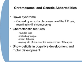 Chromosomal and Genetic Abnormalities
• Down syndrome
– Caused by an extra chromosome of the 21st
pair,
resulting in 47 chromosomes
• Characteristic features
-rounded face
-protruding tongue
-broad, flat nose
-sloping fold of skin over the inner corners of the eyes
• Show deficits in cognitive development and
motor development
 