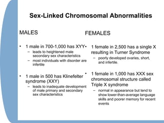 Sex-Linked Chromosomal Abnormalities
MALES
• 1 male in 700-1,000 has XYY
– leads to heightened male
secondary sex characteristics
– most individuals with disorder are
infertile
• 1 male in 500 has Klinefelter
syndrome (XXY)
– leads to inadequate development
of male primary and secondary
sex characteristics
FEMALES
• 1 female in 2,500 has a single X
resulting in Turner Syndrome
– poorly developed ovaries, short,
and infertile.
• 1 female in 1,000 has XXX sex
chromosomal structure called
Triple X syndrome
– normal in appearance but tend to
show lower-than-average language
skills and poorer memory for recent
events
 