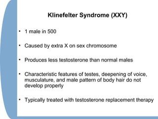 Klinefelter Syndrome (XXY)
• 1 male in 500
• Caused by extra X on sex chromosome
• Produces less testosterone than normal males
• Characteristic features of testes, deepening of voice,
musculature, and male pattern of body hair do not
develop properly
• Typically treated with testosterone replacement therapy
 