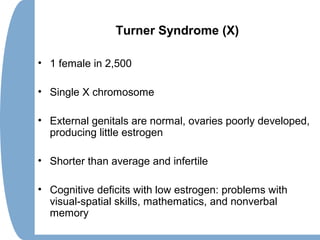 Turner Syndrome (X)
• 1 female in 2,500
• Single X chromosome
• External genitals are normal, ovaries poorly developed,
producing little estrogen
• Shorter than average and infertile
• Cognitive deficits with low estrogen: problems with
visual-spatial skills, mathematics, and nonverbal
memory
 