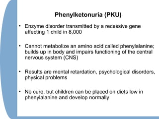 Phenylketonuria (PKU)
• Enzyme disorder transmitted by a recessive gene
affecting 1 child in 8,000
• Cannot metabolize an amino acid called phenylalanine;
builds up in body and impairs functioning of the central
nervous system (CNS)
• Results are mental retardation, psychological disorders,
physical problems
• No cure, but children can be placed on diets low in
phenylalanine and develop normally
 