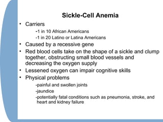 Sickle-Cell Anemia
• Carriers
-1 in 10 African Americans
-1 in 20 Latino or Latina Americans
• Caused by a recessive gene
• Red blood cells take on the shape of a sickle and clump
together, obstructing small blood vessels and
decreasing the oxygen supply
• Lessened oxygen can impair cognitive skills
• Physical problems
-painful and swollen joints
-jaundice
-potentially fatal conditions such as pneumonia, stroke, and
heart and kidney failure
 