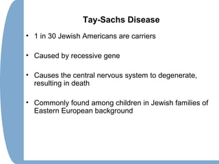 Tay-Sachs Disease
• 1 in 30 Jewish Americans are carriers
• Caused by recessive gene
• Causes the central nervous system to degenerate,
resulting in death
• Commonly found among children in Jewish families of
Eastern European background
 
