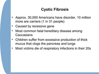 Cystic Fibrosis
• Approx. 30,000 Americans have disorder, 10 million
more are carriers (1 in 31 people)
• Caused by recessive gene
• Most common fatal hereditary disease among
Caucasians
• Children suffer from excessive production of thick
mucus that clogs the pancreas and lungs
• Most victims die of respiratory infections in their 20s
 