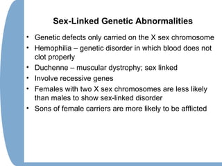 Sex-Linked Genetic Abnormalities
• Genetic defects only carried on the X sex chromosome
• Hemophilia – genetic disorder in which blood does not
clot properly
• Duchenne – muscular dystrophy; sex linked
• Involve recessive genes
• Females with two X sex chromosomes are less likely
than males to show sex-linked disorder
• Sons of female carriers are more likely to be afflicted
 