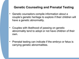Genetic Counseling and Prenatal Testing
• Genetic counselors compile information about a
couple’s genetic heritage to explore if their children will
have a genetic abnormality.
• Couples with likelihood of passing on genetic
abnormality tend to adopt or not have children of their
own.
• Prenatal testing can indicate if the embryo or fetus is
carrying genetic abnormalities.
 