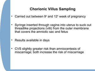 Chorionic Villus Sampling
• Carried out between 9th
and 12th
week of pregnancy
• Syringe inserted through vagina into uterus to suck out
threadlike projections (villi) from the outer membrane
that covers the amniotic sac and fetus
• Results available in days
• CVS slightly greater risk than amniocentesis of
miscarriage; both increase the risk of miscarriage
 