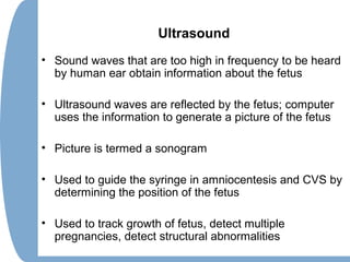 Ultrasound
• Sound waves that are too high in frequency to be heard
by human ear obtain information about the fetus
• Ultrasound waves are reflected by the fetus; computer
uses the information to generate a picture of the fetus
• Picture is termed a sonogram
• Used to guide the syringe in amniocentesis and CVS by
determining the position of the fetus
• Used to track growth of fetus, detect multiple
pregnancies, detect structural abnormalities
 