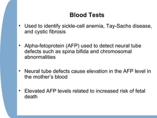 Blood Tests
• Used to identify sickle-cell anemia, Tay-Sachs disease,
and cystic fibrosis
• Alpha-fetoprotein (AFP) used to detect neural tube
defects such as spina bifida and chromosomal
abnormalities
• Neural tube defects cause elevation in the AFP level in
the mother’s blood
• Elevated AFP levels related to increased risk of fetal
death
 