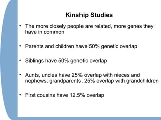 Kinship Studies
• The more closely people are related, more genes they
have in common
• Parents and children have 50% genetic overlap
• Siblings have 50% genetic overlap
• Aunts, uncles have 25% overlap with nieces and
nephews; grandparents, 25% overlap with grandchildren
• First cousins have 12.5% overlap
 