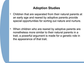 Adoption Studies
• Children that are separated from their natural parents at
an early age and reared by adoptive parents provide
special opportunities for sorting out nature and nurture.
• When children who are reared by adoptive parents are
nonetheless more similar to their natural parents in a
trait, a powerful argument is made for a genetic role in
the appearance of that trait.
 