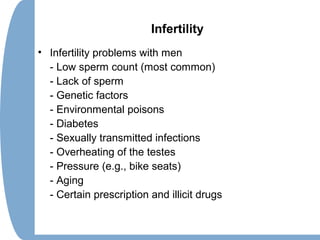 Infertility
• Infertility problems with men
- Low sperm count (most common)
- Lack of sperm
- Genetic factors
- Environmental poisons
- Diabetes
- Sexually transmitted infections
- Overheating of the testes
- Pressure (e.g., bike seats)
- Aging
- Certain prescription and illicit drugs
 