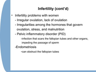 Infertility (cont’d)
• Infertility problems with women
- Irregular ovulation, lack of ovulation
- Irregularities among the hormones that govern
ovulation, stress, and malnutrition
- Pelvic inflammatory disorder (PID)
-infection that scars the fallopian tubes and other organs,
impeding the passage of sperm
-Endometriosis
-can obstruct the fallopian tubes
 