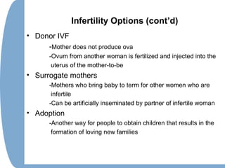 Infertility Options (cont’d)
• Donor IVF
-Mother does not produce ova
-Ovum from another woman is fertilized and injected into the
uterus of the mother-to-be
• Surrogate mothers
-Mothers who bring baby to term for other women who are
infertile
-Can be artificially inseminated by partner of infertile woman
• Adoption
-Another way for people to obtain children that results in the
formation of loving new families
 