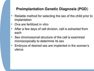 Preimplantation Genetic Diagnosis (PGD)
• Reliable method for selecting the sex of the child prior to
implantation
• Ova are fertilized in vitro
• After a few days of cell division, cell is extracted from
each
• Sex chromosomal structure of the cell is examined
microscopically to determine its sex
• Embryos of desired sex are implanted in the woman’s
uterus
 
