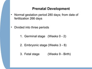 Prenatal Development
• Normal gestation period 280 days; from date of
fertilization 266 days
• Divided into three periods
1. Germinal stage (Weeks 0 - 2)
2. Embryonic stage (Weeks 3 - 8)
3. Fetal stage (Weeks 9 - Birth)
 