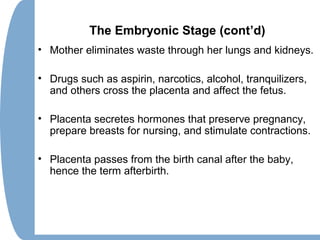 The Embryonic Stage (cont’d)
• Mother eliminates waste through her lungs and kidneys.
• Drugs such as aspirin, narcotics, alcohol, tranquilizers,
and others cross the placenta and affect the fetus.
• Placenta secretes hormones that preserve pregnancy,
prepare breasts for nursing, and stimulate contractions.
• Placenta passes from the birth canal after the baby,
hence the term afterbirth.
 