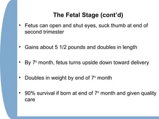 The Fetal Stage (cont’d)
• Fetus can open and shut eyes, suck thumb at end of
second trimester
• Gains about 5 1/2 pounds and doubles in length
• By 7th
month, fetus turns upside down toward delivery
• Doubles in weight by end of 7th
month
• 90% survival if born at end of 7th
month and given quality
care
 