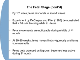 The Fetal Stage (cont’d)
• By 13th
week, fetus responds to sound waves
• Experiment by DeCasper and Fifer (1980) demonstrated
that a fetus is learning while in uterus
• Fetal movements are noticeable during middle of 4th
month
• At 29-30 weeks, fetus moves limbs vigorously and turns
summersaults
• Fetus gets cramped as it grows, becomes less active
during 9th
month
 