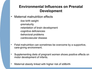 Environmental Influences on Prenatal
Development
• Maternal malnutrition effects
-low birth weight
-prematurity
-retardation of brain development
-cognitive deficiencies
-behavioral problems
-cardiovascular disease
• Fetal malnutrition can sometimes be overcome by a supportive,
care-giving environment.
• Supplementing diets of pregnant women shows positive effects on
motor development of infants.
• Maternal obesity linked with higher risk of stillbirth
 