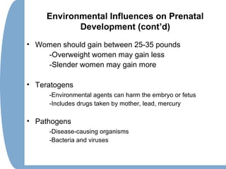 Environmental Influences on Prenatal
Development (cont’d)
• Women should gain between 25-35 pounds
-Overweight women may gain less
-Slender women may gain more
• Teratogens
-Environmental agents can harm the embryo or fetus
-Includes drugs taken by mother, lead, mercury
• Pathogens
-Disease-causing organisms
-Bacteria and viruses
 