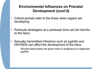 Environmental Influences on Prenatal
Development (cont’d)
• Critical periods refer to the times when organs are
developing.
• Particular teratogens at a particular time can be harmful
to the fetus.
• Sexually transmitted infections such as syphilis and
HIV/AIDS can affect the development of the fetus.
-Routine blood tests are given early in pregnancy to diagnose
syphilis
 