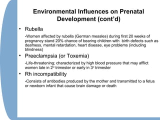 Environmental Influences on Prenatal
Development (cont’d)
• Rubella
-Women affected by rubella (German measles) during first 20 weeks of
pregnancy stand 20% chance of bearing children with birth defects such as
deafness, mental retardation, heart disease, eye problems (including
blindness)
• Preeclampsia (or Toxemia)
-Life-threatening; characterized by high blood pressure that may afflict
women late in 2nd
trimester or early in 3rd
trimester
• Rh incompatibility
-Consists of antibodies produced by the mother and transmitted to a fetus
or newborn infant that cause brain damage or death
 