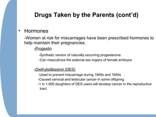 Drugs Taken by the Parents (cont’d)
• Hormones
-Women at risk for miscarriages have been prescribed hormones to
help maintain their pregnancies.
-Progestin
-Synthetic version of naturally occurring progesterone
-Can masculinize the external sex organs of female embryos
-Diethylstilbestrol (DES)
-Used to prevent miscarriage during 1940s and 1950s
-Caused cervical and testicular cancer in some offspring
-1 in 1,000 daughters of DES users will develop cancer in the reproductive
tract
 