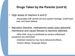 Drugs Taken by the Parents (cont’d)
• High doses of vitamins A and D
-Associated with central nervous system damage, small head
size, and heart defects
• Narcotics (heroine, methadone) easily pass placental
membrane and cause fetuses to become addicted.
-After birth, drug is substituted so serious withdrawal
symptoms are minimized
-Addicted newborns may have behavioral effects,
motoric delays, language delays
 