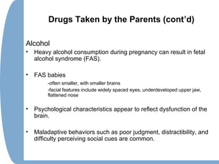 Drugs Taken by the Parents (cont’d)
Alcohol
• Heavy alcohol consumption during pregnancy can result in fetal
alcohol syndrome (FAS).
• FAS babies
-often smaller, with smaller brains
-facial features include widely spaced eyes, underdeveloped upper jaw,
flattened nose
• Psychological characteristics appear to reflect dysfunction of the
brain.
• Maladaptive behaviors such as poor judgment, distractibility, and
difficulty perceiving social cues are common.
 