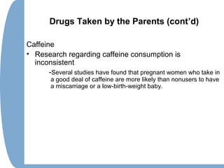 Drugs Taken by the Parents (cont’d)
Caffeine
• Research regarding caffeine consumption is
inconsistent
-Several studies have found that pregnant women who take in
a good deal of caffeine are more likely than nonusers to have
a miscarriage or a low-birth-weight baby.
 
